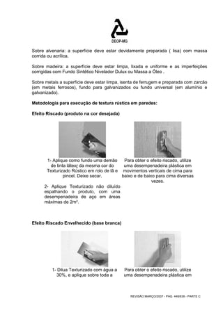 Sobre alvenaria: a superfície deve estar devidamente preparada ( lisa) com massa 
corrida ou acrílica. 
Sobre madeira: a superfície deve estar limpa, lixada e uniforme e as imperfeições 
corrigidas com Fundo Sintético Nivelador Dulux ou Massa a Óleo . 
Sobre metais a superfície deve estar limpa, isenta de ferrugem e preparada com zarcão 
(em metais ferrosos), fundo para galvanizados ou fundo universal (em alumínio e 
galvanizado). 
Metodologia para execução de textura rústica em paredes: 
Efeito Riscado (produto na cor desejada) 
REVISÃO MARÇO/2007 - PÁG. 448/638 - PARTE C 
1- Aplique como fundo uma demão 
de tinta látexr da mesma cor do 
Texturizado Rústico em rolo de lã e 
pincel. Deixe secar. 
2- Aplique Texturizado não diluído 
espalhando o produto, com uma 
desempenadeira de aço em áreas 
máximas de 2m². 
Para obter o efeito riscado, utilize 
uma desempenadeira plástica em 
movimentos verticais de cima para 
baixo e de baixo para cima diversas 
vezes. 
Efeito Riscado Envelhecido (base branca) 
1- Dilua Texturizado com água a 
30%, e aplique sobre toda a 
Para obter o efeito riscado, utilize 
uma desempenadeira plástica em 
 