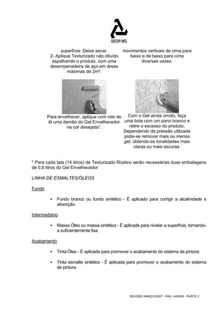 REVISÃO MARÇO/2007 - PÁG. 449/638 - PARTE C 
superfície. Deixe secar. 
2- Aplique Texturizado não diluído 
espalhando o produto, com uma 
desempenadeira de aço em áreas 
máximas de 2m². 
movimentos verticais de cima para 
baixo e de baixo para cima 
diversas vezes. 
Para envelhecer, aplique com rolo de 
lã uma demão do Gel Envelhecedor 
na cor desejada*. 
Com o Gel ainda úmido, faça 
uma bola com um pano branco e 
retire o excesso do produto. 
Dependendo da pressão utilizada 
pode-se remover mais ou menos 
gel, obtendo-se tonalidades mais 
claras ou mais escuras. 
* Para cada lata (14 litros) de Texturizado Rústico serão necessárias duas embalagens 
de 0,8 litros do Gel Envelhecedor 
LINHA DE ESMALTES/ÓLEOS 
Fundo 
ƒ Fundo branco ou fundo sintético - É aplicado para corrigir a alcalinidade e 
absorção. 
Intermediário 
ƒ Massa Óleo ou massa sintética - É aplicada para nivelar a superfície, tornando-a 
suficientemente lisa. 
Acabamento 
ƒ Tinta Óleo - É aplicada para promover o acabamento do sistema de pintura; 
ƒ Tinta esmalte sintético - É aplicada para promover o acabamento do sistema 
de pintura. 
 