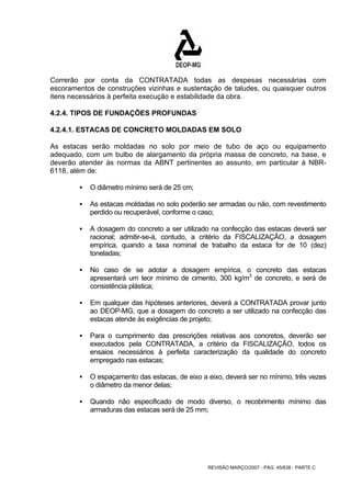 Correrão por conta da CONTRATADA todas as despesas necessárias com 
escoramentos de construções vizinhas e sustentação de taludes, ou quaisquer outros 
itens necessários à perfeita execução e estabilidade da obra. 
4.2.4. TIPOS DE FUNDAÇÕES PROFUNDAS 
4.2.4.1. ESTACAS DE CONCRETO MOLDADAS EM SOLO 
As estacas serão moldadas no solo por meio de tubo de aço ou equipamento 
adequado, com um bulbo de alargamento da própria massa de concreto, na base, e 
deverão atender às normas da ABNT pertinentes ao assunto, em particular à NBR- 
6118, além de: 
REVISÃO MARÇO/2007 - PÁG. 45/638 - PARTE C 
ƒ O diâmetro mínimo será de 25 cm; 
ƒ As estacas moldadas no solo poderão ser armadas ou não, com revestimento 
perdido ou recuperável, conforme o caso; 
ƒ A dosagem do concreto a ser utilizado na confecção das estacas deverá ser 
racional; admitir-se-á, contudo, a critério da FISCALIZAÇÃO, a dosagem 
empírica, quando a taxa nominal de trabalho da estaca for de 10 (dez) 
toneladas; 
ƒ No caso de se adotar a dosagem empírica, o concreto das estacas 
apresentará um teor mínimo de cimento, 300 kg/m3 de concreto, e será de 
consistência plástica; 
ƒ Em qualquer das hipóteses anteriores, deverá a CONTRATADA provar junto 
ao DEOP-MG, que a dosagem do concreto a ser utilizado na confecção das 
estacas atende às exigências de projeto; 
ƒ Para o cumprimento das prescrições relativas aos concretos, deverão ser 
executados pela CONTRATADA, a critério da FISCALIZAÇÃO, todos os 
ensaios necessários à perfeita caracterização da qualidade do concreto 
empregado nas estacas; 
ƒ O espaçamento das estacas, de eixo a eixo, deverá ser no mínimo, três vezes 
o diâmetro da menor delas; 
ƒ Quando não especificado de modo diverso, o recobrimento mínimo das 
armaduras das estacas será de 25 mm; 
 