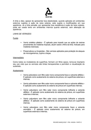 A tinta a óleo, apesar de apresentar boa elasticidade, quando aplicada em ambientes 
externos sujeitos à ação de raios solares, esta sujeita a modificações em sua 
aparência. Já a tinta esmalte, por apresentar boa resistência à ação de raios solares, 
pode ser usada tanto em ambientes internos quanto externos, sem alteração da 
aparência. 
LINHA DE VERNIZES 
Fundo 
ƒ Verniz sintético plástico - É aplicado para impedir que as ações de resinas 
provenientes de madeiras tropicais, atuem sobre o filme da tinta. Indicado para 
madeiras resinosas; 
ƒ Preservativos ou fungicidas - São vernizes aplicados para proteção de ataques 
REVISÃO MARÇO/2007 - PÁG. 450/638 - PARTE C 
de microrganismos, cupins e traças. 
Intermediário 
Como todos os niveladores de superfície, formam um filme opaco, torna-se impróprio 
seu uso visto que os vernizes são tintas transparentes e permitem a visualização do 
substrato. 
Acabamento 
ƒ Verniz poliuretano com filtro solar mono componente fosco e solvente alifático - 
É aplicado como acabamento do sistema de pintura, em superfícies externas e 
internas; 
ƒ Verniz poliuretano sem filtro solar mono componente fosco e solvente alifático - 
É aplicado como acabamento do sistema de pintura em superfícies internas; 
ƒ Verniz poliuretano com filtro solar mono componente brilhante e solvente 
alifático - É aplicado como acabamento do sistema de pintura, em superfícies 
externas e internas; 
ƒ Verniz poliuretano sem filtro solar mono componente brilhante e solvente 
alifático - É aplicado como acabamento do sistema de pintura em superfícies 
internas; 
ƒ Verniz poliuretano com filtro solar mono componente fosco e solvente 
aromático - É aplicado como acabamento do sistema de pintura, em 
superfícies externas e internas; 
 