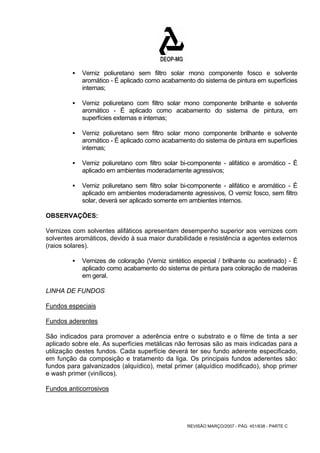 ƒ Verniz poliuretano sem filtro solar mono componente fosco e solvente 
aromático - É aplicado como acabamento do sistema de pintura em superfícies 
internas; 
ƒ Verniz poliuretano com filtro solar mono componente brilhante e solvente 
aromático - É aplicado como acabamento do sistema de pintura, em 
superfícies externas e internas; 
ƒ Verniz poliuretano sem filtro solar mono componente brilhante e solvente 
aromático - É aplicado como acabamento do sistema de pintura em superfícies 
internas; 
ƒ Verniz poliuretano com filtro solar bi-componente - alifático e aromático - É 
aplicado em ambientes moderadamente agressivos; 
ƒ Verniz poliuretano sem filtro solar bi-componente - alifático e aromático - É 
aplicado em ambientes moderadamente agressivos, O verniz fosco, sem filtro 
solar, deverá ser aplicado somente em ambientes internos. 
OBSERVAÇÕES: 
Vernizes com solventes alifáticos apresentam desempenho superior aos vernizes com 
solventes aromáticos, devido à sua maior durabilidade e resistência a agentes externos 
(raios solares). 
ƒ Vernizes de coloração (Verniz sintético especial / brilhante ou acetinado) - É 
aplicado como acabamento do sistema de pintura para coloração de madeiras 
em geral. 
LINHA DE FUNDOS 
Fundos especiais 
Fundos aderentes 
São indicados para promover a aderência entre o substrato e o filme de tinta a ser 
aplicado sobre ele. As superfícies metálicas não ferrosas são as mais indicadas para a 
utilização destes fundos. Cada superfície deverá ter seu fundo aderente especificado, 
em função da composição e tratamento da liga. Os principais fundos aderentes são: 
fundos para galvanizados (alquídico), metal primer (alquídico modificado), shop primer 
e wash primer (vinílicos). 
Fundos anticorrosivos 
REVISÃO MARÇO/2007 - PÁG. 451/638 - PARTE C 
 