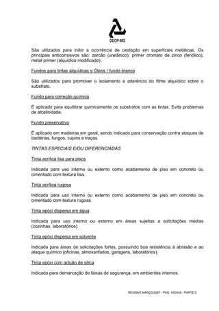 São utilizados para inibir a ocorrência de oxidação em superfícies metálicas. Os 
principais anticorrosivos são: zarcão (uretânico), primer cromato de zinco (fenólico), 
metal primer (alquídico modificado). 
Fundos para tintas alquídicas e Óleos / fundo branco 
São utilizados para promover o isolamento e aderência do filme alquídico sobre o 
substrato. 
Fundo para correção química 
É aplicado para equilibrar quimicamente os substratos com as tintas. Evita problemas 
de alcalinidade. 
Fundo preservativo 
É aplicado em madeiras em geral, sendo indicado para conservação contra ataques de 
bactérias, fungos, cupins e traças. 
TINTAS ESPECIAIS E/OU DIFERENCIADAS 
Tinta acrílica lisa para pisos 
Indicada para uso interno ou externo como acabamento de piso em concreto ou 
cimentado com textura lisa. 
Tinta acrílica rugosa 
Indicada para uso interno ou externo como acabamento de piso em concreto ou 
cimentado com textura rugosa. 
Tinta epóxi dispersa em água 
Indicada para uso interno ou externo em áreas sujeitas a solicitações médias 
(cozinhas, laboratórios). 
Tinta epóxi dispersa em solvente 
Indicada para áreas de solicitações fortes, possuindo boa resistência à abrasão e ao 
ataque químico (oficinas, almoxarifados, garagens, laboratórios). 
Tinta epóxi com adição de sílica 
Indicada para demarcação de faixas de segurança, em ambientes internos. 
REVISÃO MARÇO/2007 - PÁG. 452/638 - PARTE C 
 