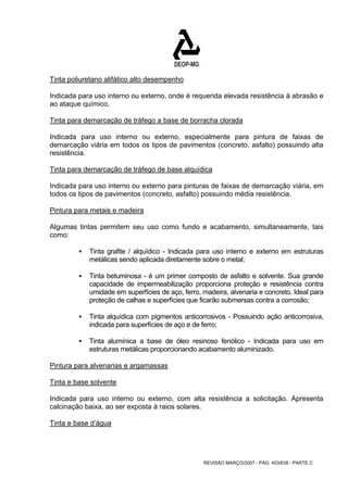 Tinta poliuretano alifático alto desempenho 
Indicada para uso interno ou externo, onde é requerida elevada resistência à abrasão e 
ao ataque químico. 
Tinta para demarcação de tráfego a base de borracha clorada 
Indicada para uso interno ou externo, especialmente para pintura de faixas de 
demarcação viária em todos os tipos de pavimentos (concreto, asfalto) possuindo alta 
resistência. 
Tinta para demarcação de tráfego de base alquídica 
Indicada para uso interno ou externo para pinturas de faixas de demarcação viária, em 
todos os tipos de pavimentos (concreto, asfalto) possuindo média resistência. 
Pintura para metais e madeira 
Algumas tintas permitem seu uso como fundo e acabamento, simultaneamente, tais 
como: 
ƒ Tinta grafite / alquídico - Indicada para uso interno e externo em estruturas 
metálicas sendo aplicada diretamente sobre o metal; 
ƒ Tinta betuminosa - é um primer composto de asfalto e solvente. Sua grande 
capacidade de impermeabilização proporciona proteção e resistência contra 
umidade em superfícies de aço, ferro, madeira, alvenaria e concreto. Ideal para 
proteção de calhas e superfícies que ficarão submersas contra a corrosão; 
ƒ Tinta alquídica com pigmentos anticorrosivos - Possuindo ação anticorrosiva, 
indicada para superfícies de aço e de ferro; 
ƒ Tinta alumínica a base de óleo resinoso fenólico - Indicada para uso em 
estruturas metálicas proporcionando acabamento aluminizado. 
Pintura para alvenarias e argamassas 
Tinta e base solvente 
Indicada para uso interno ou externo, com alta resistência a solicitação. Apresenta 
calcinação baixa, ao ser exposta à raios solares. 
Tinta e base d’água 
REVISÃO MARÇO/2007 - PÁG. 453/638 - PARTE C 
 