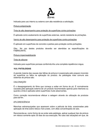Indicada para uso interno ou externo com alta resistência a solicitação. 
Pintura antipichacão 
Tinta de alto desempenho para proteção de superfícies contra pichações 
È aplicada como acabamento de superfícies externas, sendo resistente às pichações. 
Verniz de alto desempenho para proteção de superfícies contra pichações 
É aplicado em superfícies de concreto e pedras para proteção contra pichações. 
Obs.: No uso destes produtos deverão ser atendidas as especificações do 
FABRICANTE. 
Pintura impermeabilizante 
Tinta de silicone 
Indicada para superfícies porosas conferindo-lhe uma completa repelência à água. 
16.6. PATOLOGIAS 
A grande maioria das causas das falhas de pintura é ocasionada pelo preparo incorreto 
da superfície ou falha na aplicação do produto. As patologias mais comuns aos 
sistemas de pintura são: 
CALCINAÇÃO 
É o desagregamento do filme que começa a soltar em forma de pó. É normalmente 
causada pela aplicação externa de um produto recomendado apenas para interiores ou 
quando a tinta é aplicada sobre superfícies muito absorventes. 
Como correção recomenda-se efetuar a selagem através da utilização de produtos 
para tal fim. 
EFLORESCÊNCIA 
Manchas esbranquiçadas que aparecem sobre a película da tinta, ocasionadas pela 
aplicação de tinta sobre reboco mal curado, com altas concentrações de sais. 
Recomenda-se, como forma de se evitar esta patologia, aplicar qualquer tipo de pintura 
em reboco somente após 30 dias da sua execução. No caso das situações em que, de 
REVISÃO MARÇO/2007 - PÁG. 454/638 - PARTE C 
 