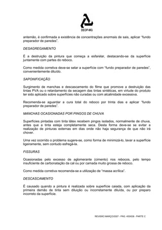 antemão, é confirmada a existência de concentrações anormais de sais, aplicar “fundo 
preparador de paredes”. 
DESAGREGAMENTO 
É a destruição da pintura que começa a esfarelar, destacando-se da superfície 
juntamente com partes do reboco. 
Como medida corretiva deve-se selar a superfície com “fundo preparador de paredes”, 
convenientemente diluído. 
SAPONIFICAÇÃO 
Surgimento de manchas e descascamento do filme que promove a destruição das 
tintas PVA ou o retardamento da secagem das tintas sintéticas, em virtude do produto 
ter sido aplicado sobre superfícies não curadas ou com alcalinidade excessiva. 
Recomenda-se aguardar a cura total do reboco por trinta dias e aplicar “fundo 
preparador de paredes”. 
MANCHAS OCASIONADAS POR PINGOS DE CHUVA 
Superfícies pintadas com tinta látex recebem pingos isolados, normalmente de chuva, 
antes que a tinta esteja completamente seca. Desta forma deve-se se evitar a 
realização de pinturas externas em dias onde não haja segurança de que não irá 
chover. 
Uma vez ocorrido o problema sugere-se, como forma de minimizá-lo, lavar a superfície 
ligeiramente, sem contudo esfregá-la. 
FISSURAS 
Ocasionadas pelo excesso de aglomerante (cimento) nos rebocos, pelo tempo 
insuficiente de carbonatação da cal ou por camada muito grossa de reboco. 
Como medida corretiva recomenda-se a utilização de “massa acrílica”. 
DESCASCAMENTO 
É causado quando a pintura é realizada sobre superfície caiada, com aplicação da 
primeira demão de tinta sem diluição ou incorretamente diluída, ou por preparo 
incorreto da superfície. 
REVISÃO MARÇO/2007 - PÁG. 455/638 - PARTE C 
 