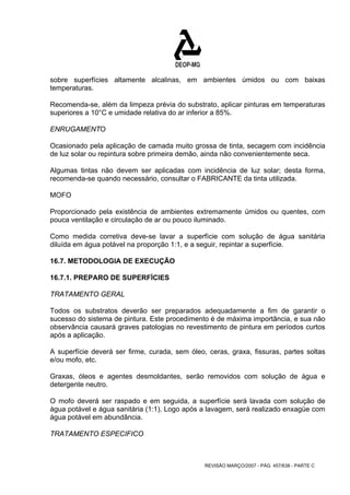 sobre superfícies altamente alcalinas, em ambientes úmidos ou com baixas 
temperaturas. 
Recomenda-se, além da limpeza prévia do substrato, aplicar pinturas em temperaturas 
superiores a 10°C e umidade relativa do ar inferior a 85%. 
ENRUGAMENTO 
Ocasionado pela aplicação de camada muito grossa de tinta, secagem com incidência 
de luz solar ou repintura sobre primeira demão, ainda não convenientemente seca. 
Algumas tintas não devem ser aplicadas com incidência de luz solar; desta forma, 
recomenda-se quando necessário, consultar o FABRICANTE da tinta utilizada. 
MOFO 
Proporcionado pela existência de ambientes extremamente úmidos ou quentes, com 
pouca ventilação e circulação de ar ou pouco iluminado. 
Como medida corretiva deve-se lavar a superfície com solução de água sanitária 
diluída em água potável na proporção 1:1, e a seguir, repintar a superfície. 
16.7. METODOLOGIA DE EXECUÇÃO 
16.7.1. PREPARO DE SUPERFÍCIES 
TRATAMENTO GERAL 
Todos os substratos deverão ser preparados adequadamente a fim de garantir o 
sucesso do sistema de pintura. Este procedimento é de máxima importância, e sua não 
observância causará graves patologias no revestimento de pintura em períodos curtos 
após a aplicação. 
A superfície deverá ser firme, curada, sem óleo, ceras, graxa, fissuras, partes soltas 
e/ou mofo, etc. 
Graxas, óleos e agentes desmoldantes, serão removidos com solução de água e 
detergente neutro. 
O mofo deverá ser raspado e em seguida, a superfície será lavada com solução de 
água potável e água sanitária (1:1). Logo após a lavagem, será realizado enxagüe com 
água potável em abundância. 
TRATAMENTO ESPECIFICO 
REVISÃO MARÇO/2007 - PÁG. 457/638 - PARTE C 
 