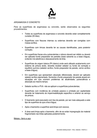 ARGAMASSA E CONCRETO 
Para as superfícies de argamassa ou concreto, serão observados os seguintes 
procedimentos: 
ƒ Todas as superfícies de argamassa e concreto deverão estar completamente 
REVISÃO MARÇO/2007 - PÁG. 458/638 - PARTE C 
curadas (30 dias); 
ƒ Superfícies com fissuras internas ou externas deverão ser corrigidas com 
massa acrílica; 
ƒ Superfícies com trincas deverão ter as causas identificadas, para posterior 
correção; 
ƒ Em superfícies fracas e/ou pulverulentas o reboco deverá ser refeito ou deverá 
ser aplicado fundo preparador de paredes (base solvente ou a base d’água), 
evitando má aderência e descascamento da tinta; 
ƒ Superfícies de origem básica (Ph básico) onde será utilizado acabamento com 
sistema de pintura ácido, deverão receber selador ou fundo de correção e 
equilíbrio químico (selador acrílico, fundo preparador de parede, verniz acrílico 
a base d’água); 
ƒ Em superfícies que apresentam absorção diferenciada, deverá ser aplicado 
selador acrílico pigmentado. Somente o fundo preparador de parede atuará em 
situações em que ocorrem problemas de alcalinidade, pulverulência e 
absorção ao mesmo tempo; 
ƒ Selador acrílico e PVA não se aplicam a superfícies pulverulentas; 
ƒ Superfícies com incidência de umidade passiva e umidade por capilaridade 
deverão ter tratamento de impermeabilização específico e anterior ao serviço 
de pintura; 
ƒ O lixamento será executado com lixa de parede, por ser mais adequado a este 
tipo de superfície do que a lixa d’água; 
ƒ Após o lixamento a superfície será limpa com escova; 
ƒ A área será limpa após o lixamento, afim de se evitar impregnação de material 
fragmentado nas tintas aplicadas posteriormente. 
Metais - ferro e aço 
 