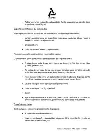 ƒ Aplicar um fundo resistente à alcalinidade (fundo preparador de parede, base 
REVISÃO MARÇO/2007 - PÁG. 460/638 - PARTE C 
solvente ou base d’água). 
Superfícies vitrificadas ou esmaltadas 
Para o preparo destas superfícies será observado o seguinte procedimento: 
ƒ Limpar completamente as superfícies removendo gorduras, óleos, mofos e 
fungos, inclusive nos rejuntamentos; 
ƒ Enxaguar bem; 
ƒ Caso necessário, refazer o rejuntamento. 
Pisos em concreto ou cimentados (queimados ou não) 
O preparo dos pisos para pintura será realizado da seguinte forma: 
ƒ O piso deverá estar limpo, seco, isento de impregnações, tais como: óleo, 
gordura, graxa e cera; 
ƒ As juntas devem estar firmes e as arestas perfeitas; caso contrário, deverão 
sofrer intervenção para correção, antes do serviço de pintura; 
ƒ Pisos lisos deverão sofrer um tratamento químico de abertura de poros, banho 
com ácido muriático e escovamento com vassoura de cerdas duras; 
ƒ Lavar e enxaguar muito bem com detergente neutro; 
ƒ Lavar e enxaguar com água potável; 
ƒ Secar: 
ƒ Aplicar fundo resistente a alcalinidade (selador acrílico) afim de economizar na 
primeira demão de acabamento, para diminuir a porosidade do substrato. 
Superfícies mofadas 
Será realizado, o seguinte procedimento de preparo: 
ƒ A superfície deverá ser escovada; 
ƒ Lavar com solução 1:1, água potável e água sanitária, aguardando, no mínimo, 
trinta minutos após a lavagem; 
 