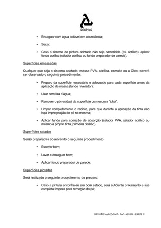 ƒ Enxaguar com água potável em abundância; 
REVISÃO MARÇO/2007 - PÁG. 461/638 - PARTE C 
ƒ Secar; 
ƒ Caso o sistema de pintura adotado não seja bactericida (ex. acrílico), aplicar 
fundo acrílico (selador acrílico ou fundo preparador de parede). 
Superfícies emassadas 
Qualquer que seja o sistema adotado, massa PVA, acrílica, esmalte ou a Óleo, deverá 
ser observado o seguinte procedimento: 
ƒ Preparo da superfície necessário e adequado para cada superfície antes da 
aplicação da massa (fundo nivelador); 
ƒ Lixar com lixa d’água; 
ƒ Remover o pó residual da superfície com escova “juba”; 
ƒ Limpar completamente o recinto, para que durante a aplicação da tinta não 
haja impregnação de pó na mesma; 
ƒ Aplicar fundo para correção de absorção (selador PVA, selador acrílico ou 
mesmo a própria tinta, primeira demão). 
Superfícies caiadas 
Serão preparadas observando o seguinte procedimento: 
ƒ Escovar bem; 
ƒ Lavar e enxaguar bem; 
ƒ Aplicar fundo preparador de parede. 
Superfícies pintadas 
Será realizado o seguinte procedimento de preparo: 
ƒ Caso a pintura encontre-se em bom estado, será suficiente o lixamento e sua 
completa limpeza para remoção do pó; 
 