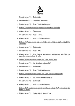 REVISÃO MARÇO/2007 - PÁG. 464/638 - PARTE C 
ƒ Procedimento n° 1: É eliminado 
ƒ Procedimento n° 2: Uso interno massa PVA 
ƒ Procedimento n° 3: Tinta PVA de acabamento 
ƒ Sistema PVA acabamento liso, sem fundo uso interno e externo 
ƒ Procedimento n° 1: É eliminado 
ƒ Procedimento n° 2: Massa acrílica 
ƒ Procedimento n° 3: Tinta PVA de acabamento 
ƒ Sistema PVA acabamento liso, sem fundo, com adição de regulador de brilho 
uso interno 
ƒ Procedimento n° 1: É eliminado 
ƒ Procedimento n° 2: Massa PVA 
ƒ Procedimento n° 3: Tinta PVA de acabamento, adicionar na tinta 50%, de 
seu volume, de regulador de brilho 
ƒ Sistema PVA acabamento natural, com fundo selador PVA 
ƒ Procedimento n° 1: Fundo selador plástico PVA 
ƒ Procedimento n° 2: É eliminado 
ƒ Procedimento n° 3: Tinta PVA de acabamento 
ƒ Sistema PVA acabamento natural, com fundo preparador de parede 
ƒ Procedimento n° 1 :Fundo preparador de parede 
ƒ Procedimento n° 2: É eliminado 
ƒ Procedimento n° 3: Tinta PVA de acabamento 
ƒ Sistema PVA acabamento natural, com fundo selador PVA e regulador de 
brilho uso interno 
ƒ Procedimento n° 1: Fundo selador plástico PVA 
 