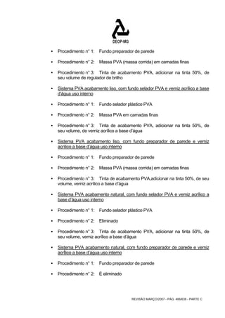 ƒ Procedimento n° 1: Fundo preparador de parede 
ƒ Procedimento n° 2: Massa PVA (massa corrida) em camadas finas 
ƒ Procedimento n° 3: Tinta de acabamento PVA, adicionar na tinta 50%, de 
REVISÃO MARÇO/2007 - PÁG. 466/638 - PARTE C 
seu volume de regulador de brilho 
ƒ Sistema PVA acabamento liso, com fundo selador PVA e verniz acrílico a base 
d’água uso interno 
ƒ Procedimento n° 1: Fundo selador plástico PVA 
ƒ Procedimento n° 2: Massa PVA em camadas finas 
ƒ Procedimento n° 3: Tinta de acabamento PVA, adicionar na tinta 50%, de 
seu volume, de verniz acrílico a base d’água 
ƒ Sistema PVA acabamento liso, com fundo preparador de parede e verniz 
acrílico a base d’água uso interno 
ƒ Procedimento n° 1: Fundo preparador de parede 
ƒ Procedimento n° 2: Massa PVA (massa corrida) em camadas finas 
ƒ Procedimento n° 3: Tinta de acabamento PVA,adicionar na tinta 50%, de seu 
volume, verniz acrílico a base d’água 
ƒ Sistema PVA acabamento natural, com fundo selador PVA e verniz acrílico a 
base d’água uso interno 
ƒ Procedimento n° 1: Fundo selador plástico PVA 
ƒ Procedimento n° 2: Eliminado 
ƒ Procedimento n° 3: Tinta de acabamento PVA, adicionar na tinta 50%, de 
seu volume, verniz acrílico a base d’água 
ƒ Sistema PVA acabamento natural, com fundo preparador de parede e verniz 
acrÍlico a base d’água uso interno 
ƒ Procedimento n° 1: Fundo preparador de parede 
ƒ Procedimento n° 2: É eliminado 
 