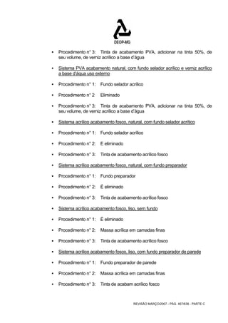 ƒ Procedimento n° 3: Tinta de acabamento PVA, adicionar na tinta 50%, de 
seu volume, de verniz acrílico a base d’água 
ƒ Sistema PVA acabamento natural, com fundo selador acrílico e verniz acrílico 
REVISÃO MARÇO/2007 - PÁG. 467/638 - PARTE C 
a base d’áqua uso externo 
ƒ Procedimento n° 1: Fundo selador acrílico 
ƒ Procedimento n° 2 Eliminado 
ƒ Procedimento n° 3: Tinta de acabamento PVA, adicionar na tinta 50%, de 
seu volume, de verniz acrílico a base d’água 
ƒ Sistema acrílico acabamento fosco, natural, com fundo selador acrítico 
ƒ Procedimento n° 1: Fundo selador acrílico 
ƒ Procedimento n° 2: E eliminado 
ƒ Procedimento n° 3: Tinta de acabamento acrílico fosco 
ƒ Sistema acrílico acabamento fosco, natural, com fundo preparador 
ƒ Procedimento n° 1: Fundo preparador 
ƒ Procedimento n° 2: É eliminado 
ƒ Procedimento n° 3: Tinta de acabamento acrílico fosco 
ƒ Sistema acrílico acabamento fosco, liso, sem fundo 
ƒ Procedimento n° 1: É eliminado 
ƒ Procedimento n° 2: Massa acrílica em camadas finas 
ƒ Procedimento n° 3: Tinta de acabamento acrílico fosco 
ƒ Sistema acrílico acabamento fosco, liso, com fundo preparador de parede 
ƒ Procedimento n° 1: Fundo preparador de parede 
ƒ Procedimento n° 2: Massa acrílica em camadas finas 
ƒ Procedimento n° 3: Tinta de acabam acrílico fosco 
 
