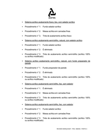 ƒ Sistema acrílico acabamento fosco, liso, com selador acrílico 
ƒ Procedimento n° 1: Fundo selador acrílico 
ƒ Procedimento n° 2: Massa acrílica em camadas finas 
ƒ Procedimento n° 3; Tinta de acabamento acrílico fosco 
ƒ Sistema acrílico acabamento semi-brilho, natural, com selador acrílico 
ƒ Procedimento n° 1: Fundo selador acrílico 
REVISÃO MARÇO/2007 - PÁG. 468/638 - PARTE C 
ƒ Procedimento n° 2: É eliminado 
ƒ Procedimento n° 3: Tinta de acabamento acrílico semi-brilho (acrílico 100% 
ou acrílico modificado) 
ƒ Sistema acrílico acabamento semi-brilho, natural, com fundo preparador de 
parede 
ƒ Procedimento n° 1: Fundo preparador de parede 
ƒ Procedimento n° 2: É eliminado 
ƒ Procedimento n° 3: Tinta de acabamento acrílico semi-brilho (acrílico 100% 
ou acrílico modificado) 
ƒ Sistema acrílico acabamento semi-brilho, liso, sem selador 
ƒ Procedimento n° 1: É eliminado 
ƒ Procedimento n° 2: Massa acrílica em camadas finas 
ƒ Procedimento n° 3: Tinta de acabamento acrílico semi-brilho (acrílico 100% 
ou acrílico modificado) 
ƒ Sistema acrílico acabamento semi-brilho, liso, com selador 
ƒ Procedimento n° 1: Fundo selador acrílico 
ƒ Procedimento n° 2: Massa acrílica em camadas finas 
ƒ Procedimento n° 3: Tinta de acabamento acrílico semi-brilho (acrílico 100% 
ou acrílico modificado) 
 