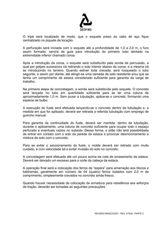 O tripé será localizado de modo, que o soquete preso ao cabo de aço fique 
centralizado no piquete de locação. 
A perfuração será iniciada com o soquete até a profundidade de 1,0 a 2,0 m, o furo 
assim formado, servirá de guia para introdução do primeiro tubo dentado na 
extremidade inferior chamado coroa. 
Após a introdução da coroa, o soquete será substituído pela sonda de percussão, a 
qual por golpes sucessivos irá retirando o solo interior abaixo da coroa, e a mesma irá 
se introduzindo no terreno. Quando estiver toda cravada, será rosqueado o tubo 
seguinte, e assim por diante, até atingir-se uma camada de solo resistente e/ou que se 
tenha um comprimento de estaca considerado suficiente para garantia da carga de 
trabalho. 
Na primeira etapa de concretagem, a sonda será substituída pelo soquete. O concreto 
será lançado no tubo em quantidade suficiente para se ter uma coluna de 
aproximadamente 1,0 m. Sem puxar a tubulação, apiloa-se o concreto, formando uma 
espécie de bulbo. 
A execução do fuste será efetuada lançando-se o concreto dentro da tubulação e, a 
medida em que for apiloado, deverá ser retirada a referida tubulação com emprego de 
guincho manual. 
Para garantia da continuidade do fuste, deverá ser mantida, dentro da tubulação, 
durante o apiloamento, uma coluna de concreto suficiente para ocupar todo o espaço 
perfurado e eventuais vazios no subsolo. Dessa forma, o pilão não terá possibilidade 
de entrar em contato com o solo da parede da estaca e provocar desmoronamento e 
mistura de solo com o concreto. 
Para se evitar o seccionamento do fuste, o molde deverá ser retirado com muito 
cuidado, e com velocidade tal a evitar invasão do solo no concreto. 
A concretagem será efetuada até um pouco acima da cota de arrasamento da estaca. 
Deverá ser deixado um excesso para o corte da cabeça da estaca. 
A operação final será a colocação dos ferros de “espera” para amarração aos blocos e 
baldrames, geralmente em número de 04 (quatro) ferros isolados com 2,0 m de 
comprimento, simplesmente cravados no concreto ainda fresco. 
Quando houver necessidade de colocação de armadura para resistência aos esforços 
de tração, deverão ser tomadas as seguintes precauções: 
REVISÃO MARÇO/2007 - PÁG. 47/638 - PARTE C 
 