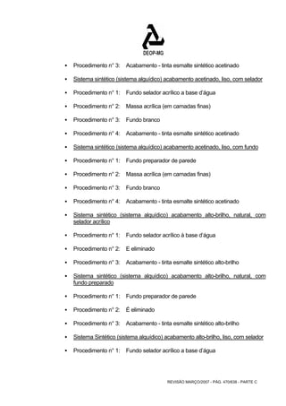 ƒ Procedimento n° 3: Acabamento - tinta esmalte sintético acetinado 
ƒ Sistema sintético (sistema alguídico) acabamento acetinado, liso, com selador 
ƒ Procedimento n° 1: Fundo selador acrílico a base d’água 
ƒ Procedimento n° 2: Massa acrílica (em camadas finas) 
REVISÃO MARÇO/2007 - PÁG. 470/638 - PARTE C 
ƒ Procedimento n° 3: Fundo branco 
ƒ Procedimento n° 4: Acabamento - tinta esmalte sintético acetinado 
ƒ Sistema sintético (sistema alquídico) acabamento acetinado, liso, com fundo 
ƒ Procedimento n° 1: Fundo preparador de parede 
ƒ Procedimento n° 2: Massa acrílica (em camadas finas) 
ƒ Procedimento n° 3: Fundo branco 
ƒ Procedimento n° 4: Acabamento - tinta esmalte sintético acetinado 
ƒ Sistema sintético (sistema alquídico) acabamento alto-brilho, natural, com 
selador acrílico 
ƒ Procedimento n° 1: Fundo selador acrílico à base d’água 
ƒ Procedimento n° 2: E eliminado 
ƒ Procedimento n° 3: Acabamento - tirita esmalte sintético alto-brilho 
ƒ Sistema sintético (sistema alquídico) acabamento alto-brilho, natural, com 
fundo preparado 
ƒ Procedimento n° 1: Fundo preparador de parede 
ƒ Procedimento n° 2: É eliminado 
ƒ Procedimento n° 3: Acabamento - tinta esmalte sintético alto-brilho 
ƒ Sistema Sintético (sistema alquídico) acabamento alto-brilho, liso, com selador 
ƒ Procedimento n° 1: Fundo selador acrílico a base d’água 
 