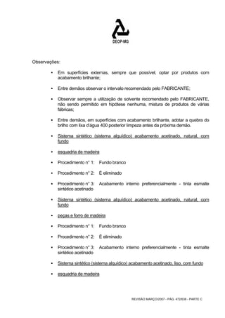REVISÃO MARÇO/2007 - PÁG. 472/638 - PARTE C 
Observações: 
ƒ Em superfícies externas, sempre que possível, optar por produtos com 
acabamento brilhante; 
ƒ Entre demãos observar o intervalo recomendado pelo FABRICANTE; 
ƒ Observar sempre a utilização de solvente recomendado pelo FABRICANTE, 
não sendo permitido em hipótese nenhuma, mistura de produtos de várias 
fábricas; 
ƒ Entre demãos, em superfícies com acabamento brilhante, adotar a quebra do 
brilho com lixa d’água 400 posterior limpeza antes da próxima demão. 
ƒ Sistema sintético (sistema alguídico) acabamento acetinado, natural, com 
fundo 
ƒ esquadria de madeira 
ƒ Procedimento n° 1: Fundo branco 
ƒ Procedimento n° 2: É eliminado 
ƒ Procedimento n° 3: Acabamento interno preferencialmente - tinta esmalte 
sintético acetinado 
ƒ Sistema sintético (sistema alquídico) acabamento acetinado, natural, com 
fundo 
ƒ peças e forro de madeira 
ƒ Procedimento n° 1: Fundo branco 
ƒ Procedimento n° 2: É eliminado 
ƒ Procedimento n° 3: Acabamento interno preferencialmente - tinta esmalte 
sintético acetinado 
ƒ Sistema sintético (sistema alquídico) acabamento acetinado, liso, com fundo 
ƒ esquadria de madeira 
 