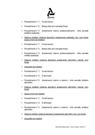 REVISÃO MARÇO/2007 - PÁG. 473/638 - PARTE C 
ƒ Procedimento n° 1: Fundo branco 
ƒ Procedimento n° 2: Massa óleo (em camadas finas) 
ƒ Procedimento n° 3: Acabamento interno preferencialmente - tinta esmalte 
sintético acetinado 
ƒ Sistema sintético (sistema alquídico) acabamento acetinado, liso, com fundo 
pecas e forro de madeira 
ƒ Procedimento n° 1: Fundo branco 
ƒ Procedimento n° 2: Massa óleo (em camadas finas) 
ƒ Procedimento n° 3: Acabamento interno preferencialmente - tinta esmalte 
sintétio acetinado 
ƒ Sistema sintético (sistema alquídico) acabamento alto-brilho, natural, com 
fundo 
ƒ esquadria de madeira 
ƒ Procedimento n° 1: Fundo branco 
ƒ Procedimento n° 2: É eliminado 
ƒ Procedimento n° 3: Acabamento interno e externo - tinta esmalte sintético 
alto-brilho 
ƒ Sistema sintético (sistema alquídico) acabamento alto-brilho, natural, com 
fundo 
ƒ peças e forro de madeira 
ƒ Procedimento n° 1: Fundo branco 
ƒ Procedimento n° 2: É eliminado 
ƒ Procedimento n° 3: Acabamento interno e externo - tinta esmalte sintético 
alto-brilho 
ƒ Sistema sintético (sistema alquídico) acabamento alto-brilho, liso, com fundo 
ƒ esquadria de madeira 
 