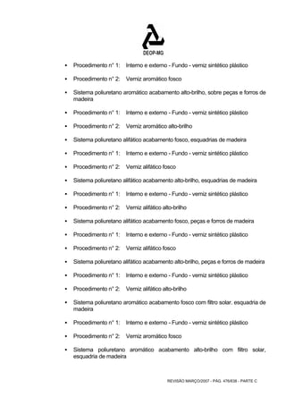 ƒ Procedimento n° 1: Interno e externo - Fundo - verniz sintético plástico 
ƒ Procedimento n° 2: Verniz aromático fosco 
ƒ Sistema poliuretano aromático acabamento alto-brilho, sobre peças e forros de 
REVISÃO MARÇO/2007 - PÁG. 476/638 - PARTE C 
madeira 
ƒ Procedimento n° 1: Interno e externo - Fundo - verniz sintético plástico 
ƒ Procedimento n° 2: Verniz aromático alto-brilho 
ƒ Sistema poliuretano alifático acabamento fosco, esquadrias de madeira 
ƒ Procedimento n° 1: Interno e externo - Fundo - verniz sintético plástico 
ƒ Procedimento n° 2: Verniz alifático fosco 
ƒ Sistema poliuretano alifático acabamento alto-brilho, esquadrias de madeira 
ƒ Procedimento n° 1: Interno e externo - Fundo - verniz sintético plástico 
ƒ Procedimento n° 2: Verniz alifático alto-brilho 
ƒ Sistema poliuretano alifático acabamento fosco, peças e forros de madeira 
ƒ Procedimento n° 1: Interno e externo - Fundo - verniz sintético plástico 
ƒ Procedimento n° 2: Verniz alifático fosco 
ƒ Sistema poliuretano alifático acabamento alto-brilho, peças e forros de madeira 
ƒ Procedimento n° 1: Interno e externo - Fundo - verniz sintético plástico 
ƒ Procedimento n° 2: Verniz alifático alto-brilho 
ƒ Sistema poliuretano aromático acabamento fosco com filtro solar. esquadria de 
madeira 
ƒ Procedimento n° 1: Interno e externo - Fundo - verniz sintético plástico 
ƒ Procedimento n° 2: Verniz aromático fosco 
ƒ Sistema poliuretano aromático acabamento alto-brilho com filtro solar, 
esquadria de madeira 
 