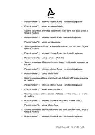 ƒ Procedimento n° 1: Interno e externo - Fundo - verniz sintético plástico 
ƒ Procedimento n° 2: Verniz aromático alto-brilho 
ƒ Sistema poliuretano aromático acabamento fosco com filtro solar, peças e 
REVISÃO MARÇO/2007 - PÁG. 477/638 - PARTE C 
forros de madeira 
ƒ Procedimento n° 1: Interno e externo - Fundo verniz sintético plástico 
ƒ Procedimento n° 2: Verniz aromático fosco 
ƒ Sistema poliuretano aromático acabamento alto-brilho com filtro solar, peças e 
forros de madeira 
ƒ Procedimento n° 1: Interno e externo - Fundo - verniz sintético plástico 
ƒ Procedimento n° 2: Verniz aromático alto-brilho 
ƒ Sistema poliuretano alifático acabamento fosco com filtro solar, esquadria de 
madeira 
ƒ Procedimento n° 1: Interno e externo - Fundo - verniz sintético plástico 
ƒ Procedimento n° 2: Verniz alifático fosco 
ƒ Sistema poliuretano alifático acabamento alto-brilho com filtro solar, esquadria 
de madeira 
ƒ Procedimento n° 1: Interno e externo - Fundo - verniz sintético plástico 
ƒ Procedimento n° 2: Verniz alifático alto-brilho 
ƒ Sistema poliuretano alifático acabamento fosco com filtro solar, pecas e forros 
de madeira 
ƒ Procedimento n° 1: Interno e externo - Fundo- verniz sintético plástico 
ƒ Procedimento n° 2: Verniz alifático fosco 
ƒ Sistema poliuretano alifático acabamento alto-brilho com filtro solar, peças e 
forros de madeira 
ƒ Procedimento n° 1: Interno e externo - Fundo - verniz sintético plástico 
 