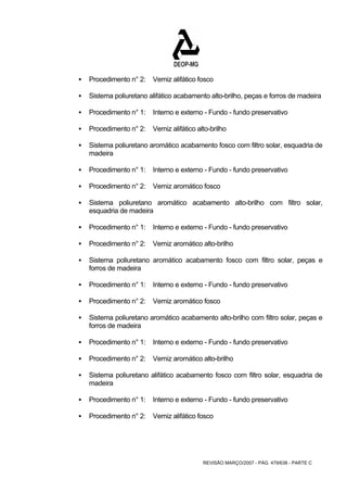 ƒ Procedimento n° 2: Verniz alifático fosco 
ƒ Sistema poliuretano alifático acabamento alto-brilho, peças e forros de madeira 
ƒ Procedimento n° 1: Interno e externo - Fundo - fundo preservativo 
ƒ Procedimento n° 2: Verniz alifático alto-brilho 
ƒ Sistema poliuretano aromático acabamento fosco com filtro solar, esquadria de 
REVISÃO MARÇO/2007 - PÁG. 479/638 - PARTE C 
madeira 
ƒ Procedimento n° 1: Interno e externo - Fundo - fundo preservativo 
ƒ Procedimento n° 2: Verniz aromático fosco 
ƒ Sistema poliuretano aromático acabamento alto-brilho com filtro solar, 
esquadria de madeira 
ƒ Procedimento n° 1: Interno e externo - Fundo - fundo preservativo 
ƒ Procedimento n° 2: Verniz aromático alto-brilho 
ƒ Sistema poliuretano aromático acabamento fosco com filtro solar, peças e 
forros de madeira 
ƒ Procedimento n° 1: Interno e externo - Fundo - fundo preservativo 
ƒ Procedimento n° 2: Verniz aromático fosco 
ƒ Sistema poliuretano aromático acabamento alto-brilho com filtro solar, peças e 
forros de madeira 
ƒ Procedimento n° 1: Interno e externo - Fundo - fundo preservativo 
ƒ Procedimento n° 2: Verniz aromático alto-brilho 
ƒ Sistema poliuretano alifático acabamento fosco com filtro solar, esquadria de 
madeira 
ƒ Procedimento n° 1: Interno e externo - Fundo - fundo preservativo 
ƒ Procedimento n° 2: Verniz alifático fosco 
 