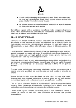 ƒ A bitola mínima para execução de estacas armadas, deverá ser dimensionada, 
de forma que a armação fique situada entre o tubo e o soquete, para que este 
possa trabalhar livremente no interior daquela; 
ƒ Os estribos deverão ser convenientemente amarrados, de modo a obedecer 
rigorosamente o espaçamento previsto. 
Deverá haver especial cuidado quando da cravação do molde, principalmente próxima 
a uma estaca recém concretada, uma vez que o deslocamento lateral do solo causado 
pela cravação poderá danificar as estacas adjacentes. 
4.2.4.1.2. ESTACA TIPO FRANKI 
Definição: São estacas moldadas “in loco” executadas com revestimento metálico 
recuperável, de base alargada, sendo para isso necessário que os últimos 150 litros de 
concreto sejam introduzidos com uma energia mínima de 2,5 MNm, para estacas de 
diâmetro inferior ou igual a 45 cm e 5,0 MNm para estacas de diâmetro superior a 45 
cm. 
Utilização: Poderá ser utilizada em qualquer tipo de solo. Merecerá cuidados especiais, 
quando empregada em argilas submersas de consistência mole. Em argilas médias e 
rijas e em locais onde a cravação poderá acarretar danos a prédios vizinhos, será 
obrigatório que o fuste seja executado por escavação. 
Execução: Na colocação do tubo, serão empregados equipamentos semelhantes aos 
mencionados para estacas tipo Strauss, atentando para o fato que o pilão (soquete) 
deverá ter peso variando de 1 a 3 toneladas e diâmetro de 180 a 380 mm (valores 
mínimos). 
Colocado o tubo verticalmente, ou segundo a inclinação prevista, derrama-se sobre o 
mesmo uma certa quantidade de concreto seco que será socado de encontro ao 
terreno. 
Sob os choques do pilão, o concreto forma, na parte inferior do tubo, uma “bucha” 
estanque, cuja base penetrará ligeiramente no terreno, sendo que sua parte superior 
comprimida energicamente contra as paredes do tubo o afundará por atrito. 
Uma vez que o tubo tenha atingido a profundidade do solo que contém resistência 
suficiente para a carga a que será submetido (nega de 20 mm/10 golpes), o tubo será 
medido ligeiramente e mantido preso aos cabos de moitão da máquina. 
Destaca-se em seguida a “bucha” por meio de golpes de pilão, tendo-se no entanto, o 
cuidado de deixar no tubo uma certa quantidade de concreto que garanta 
estanqueidade. 
REVISÃO MARÇO/2007 - PÁG. 48/638 - PARTE C 
 