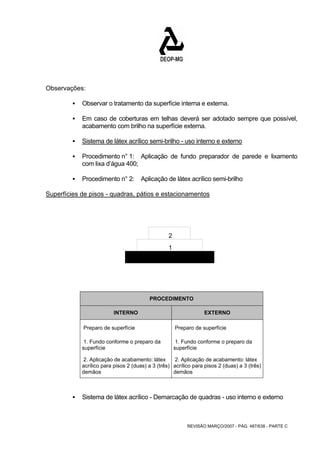 REVISÃO MARÇO/2007 - PÁG. 487/638 - PARTE C 
Observações: 
ƒ Observar o tratamento da superfície interna e externa. 
ƒ Em caso de coberturas em telhas deverá ser adotado sempre que possível, 
acabamento com brilho na superfície externa. 
ƒ Sistema de látex acrílico semi-brilho - uso interno e externo 
ƒ Procedimento n° 1: Aplicação de fundo preparador de parede e lixamento 
com lixa d’água 400; 
ƒ Procedimento n° 2: Aplicação de látex acrílico semi-brilho 
Superfícies de pisos - quadras, pátios e estacionamentos 
2 
1 
PROCEDIMENTO 
INTERNO EXTERNO 
Preparo de superfície Preparo de superfície 
1. Fundo conforme o preparo da 
superfície 
1. Fundo conforme o preparo da 
superfície 
2. Aplicação de acabamento: látex 
acrílico para pisos 2 (duas) a 3 (três) 
demãos 
2. Aplicação de acabamento: látex 
acrílico para pisos 2 (duas) a 3 (três) 
demãos 
ƒ Sistema de látex acrílico - Demarcação de quadras - uso interno e externo 
 