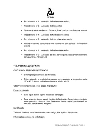ƒ Procedimento n° 1: Aplicação de fundo selador acrílico 
ƒ Procedimento n° 2: Aplicação de látex acrílico 
ƒ Sistema de borracha clorada - Demarcação de quadras - uso interno e externo 
ƒ Procedimento n° 1: Aplicação de fundo selador acrílico 
ƒ Procedimento n° 2: Aplicação de tinta de borracha clorada 
ƒ Pintura de Quadra poliesportiva com sistema em látex acrílico - uso interno e 
REVISÃO MARÇO/2007 - PÁG. 488/638 - PARTE C 
externo 
ƒ Procedimento n° 1: Aplicação de fundo selador acrílico 
ƒ Procedimento n° 2: Aplicação de látex acrílico para pisos (preferencialmente 
com pigmentos “Circulares”) 
16.9. OBSERVAÇÕES FINAIS 
PINTURA EM AMBIENTES EXTERNOS: 
ƒ Evitar aplicações em dias de chuvosos; 
ƒ Evitar aplicação em substratos quentes, recomenda-se a temperatura entre 
10° e 40° C, com a umidade relativa do ar inferior a 85%. 
Observações importantes sobre dados de produtos 
Prazo de validade 
ƒ Base água: 2 anos a partir da data de fabricação; 
ƒ Base solvente: 3 anos a partir da data de fabricação. Os produtos poderão ter 
estes prazos modificados pelos fabricantes. Neste caso o prazo deverá ser 
indicado, de forma clara e objetiva. 
Identificação 
Todos os produtos serão identificados, com código, lote e prazo de validade. 
Informações contidas na embalagem 
 