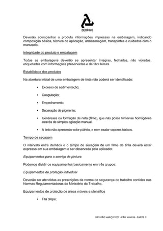 Deverão acompanhar o produto informações impressas na embalagem, indicando 
composição básica, técnica de aplicação, armazenagem, transportes e cuidados com o 
manuseio. 
Integridade do produto e embalagem 
Todas as embalagens deverão se apresentar íntegras, fechadas, não violadas, 
etiquetadas com informações preservadas e de fácil leitura. 
Estabilidade dos produtos 
Na abertura inicial de uma embalagem de tinta não poderá ser identificado: 
REVISÃO MARÇO/2007 - PÁG. 489/638 - PARTE C 
ƒ Excesso de sedimentação; 
ƒ Coagulação; 
ƒ Empedramento; 
ƒ Separação de pigmento; 
ƒ Genéreses ou formação de nata (filme), que não possa tornar-se homogênea 
através de simples agitação manual. 
ƒ A tinta não apresentar odor pútrido, e nem exalar vapores tóxicos. 
Tempo de secagem 
O intervalo entre demãos e o tempo de secagem de um filme de tinta deverá estar 
expresso em sua embalagem e ser observado pelo aplicador. 
Equipamentos para o serviço de pintura 
Podemos dividir os equipamentos basicamente em três grupos: 
Equipamentos de proteção individual 
Deverão ser atendidas as prescrições da norma de segurança do trabalho contidas nas 
Normas Regulamentadoras do Ministério do Trabalho. 
Equipamentos de proteção de áreas móveis e utensílios 
ƒ Fita crepe; 
 