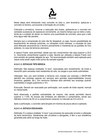 Nesta etapa será introduzido mais concreto no tubo e, sem levantá-lo, apiloa-se o 
concreto no terreno, provocando a formação de um bulbo. 
Colocada a armadura, inicia-se a execução dos fustes, apiloando-se o concreto em 
camadas sucessivas de espessura conveniente, ao mesmo tempo que se retira o tubo, 
tendo-se o cuidado de deixar no mesmo uma quantidade de concreto, para que o solo 
e/ou água nele não penetre. 
Sempre que a compressão do solo não for desejável, ou seja, houver possibilidade de 
levantamento de estacas próximas, ou vibrações muito intensas, a cravação do tubo 
será efetuada escavando-se o terreno previamente e mantendo-se as paredes do furo 
estáveis, no caso de terrenos arenosos. 
A estaca Franki, será permitida, desde que seu comprimento não seja superior a 25,0 
m. Ocorrendo comprimento superior a este, deverá ser utilizada a estaca Franki com 
tubo perdido de parede delgada de aço. Tal recomendação também será aplicada para 
casos onde existir argila mole acima da camada suporte. 
4.2.4.1.3. ESTACAS TIPO BROCA 
Definição: São estacas moldadas “in loco”, executadas sem revestimento, de modo a 
transmitir para camadas mais resistentes do solo, as cargas a que serão submetidas. 
Utilização: Seu uso será limitado a terrenos com coesão por exemplo o DEOP-MG 
admitirá seu emprego apenas em serviços sem grandes responsabilidades (muros 
divisórios, galpões, etc.). Em nenhuma hipótese será admitido seu emprego quando 
submetidas á cargas superiores a 10 t. 
Execução: Deverá ser executada por perfuração, com auxilio de trado espiral, manual 
ou mecanizado. 
Será observada a perfeita verticalidade da mesma, não sendo permitido desvio 
superior a 1:100. As brocas são limitadas em diâmetro e comprimento, sendo seu 
diâmetro mínimo de 25 cm e comprimento variando no intervalo de 4,0 a 6,0 m. 
Após a perfuração, o concreto será lançado em trechos de pouca altura e apiloado. 
4.2.4.1.4. ESTACA ESCAVADA 
Definição: É a estaca moldada “in loco” cujo processo de execução envolve a utilização 
de lama bentonítica. Geralmente são circulares e alongadas, e têm a sua resistência 
garantida pelo atrito ao longo do fuste. 
REVISÃO MARÇO/2007 - PÁG. 49/638 - PARTE C 
 