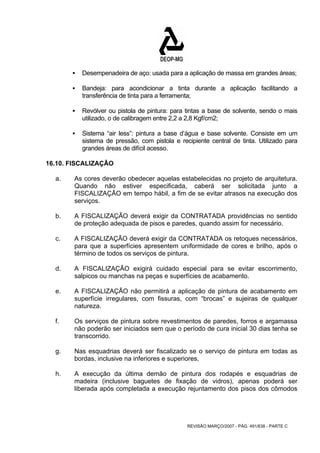 ƒ Desempenadeira de aço: usada para a aplicação de massa em grandes áreas; 
ƒ Bandeja: para acondicionar a tinta durante a aplicação facilitando a 
transferência de tinta para a ferramenta; 
ƒ Revólver ou pistola de pintura: para tintas a base de solvente, sendo o mais 
utilizado, o de calibragem entre 2,2 a 2,8 Kgf/cm2; 
ƒ Sistema “air less”: pintura a base d’água e base solvente. Consiste em um 
sistema de pressão, com pistola e recipiente central de tinta. Utilizado para 
grandes áreas de difícil acesso. 
REVISÃO MARÇO/2007 - PÁG. 491/638 - PARTE C 
16.10. FISCALIZAÇÃO 
a. As cores deverão obedecer aquelas estabelecidas no projeto de arquitetura. 
Quando não estiver especificada, caberá ser solicitada junto a 
FISCALIZAÇÃO em tempo hábil, a fim de se evitar atrasos na execução dos 
serviços. 
b. A FISCALIZAÇÃO deverá exigir da CONTRATADA providências no sentido 
de proteção adequada de pisos e paredes, quando assim for necessário. 
c. A FISCALIZAÇÃO deverá exigir da CONTRATADA os retoques necessários, 
para que a superfícies apresentem uniformidade de cores e brilho, após o 
término de todos os serviços de pintura. 
d. A FISCALIZAÇÃO exigirá cuidado especial para se evitar escorrimento, 
salpicos ou manchas na peças e superfícies de acabamento. 
e. A FISCALIZAÇÃO não permitirá a aplicação de pintura de acabamento em 
superfície irregulares, com fissuras, com “brocas” e sujeiras de qualquer 
natureza. 
f. Os serviços de pintura sobre revestimentos de paredes, forros e argamassa 
não poderão ser iniciados sem que o período de cura inicial 30 dias tenha se 
transcorrido. 
g. Nas esquadrias deverá ser fiscalizado se o serviço de pintura em todas as 
bordas, inclusive na inferiores e superiores, 
h. A execução da última demão de pintura dos rodapés e esquadrias de 
madeira (inclusive baguetes de fixação de vidros), apenas poderá ser 
liberada após completada a execução rejuntamento dos pisos dos cômodos 
 