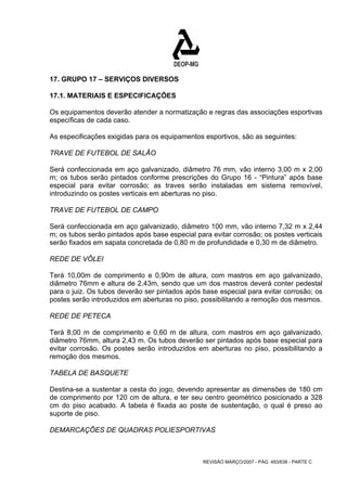 17. GRUPO 17 – SERVIÇOS DIVERSOS 
17.1. MATERIAIS E ESPECIFICAÇÕES 
Os equipamentos deverão atender a normatização e regras das associações esportivas 
específicas de cada caso. 
As especificações exigidas para os equipamentos esportivos, são as seguintes: 
TRAVE DE FUTEBOL DE SALÃO 
Será confeccionada em aço galvanizado, diâmetro 76 mm, vão interno 3,00 m x 2,00 
m; os tubos serão pintados conforme prescrições do Grupo 16 - “Pintura” após base 
especial para evitar corrosão; as traves serão instaladas em sistema removível, 
introduzindo os postes verticais em aberturas no piso. 
TRAVE DE FUTEBOL DE CAMPO 
Será confeccionada em aço galvanizado, diâmetro 100 mm, vão interno 7,32 m x 2,44 
m; os tubos serão pintados após base especial para evitar corrosão; os postes verticais 
serão fixados em sapata concretada de 0,80 m de profundidade e 0,30 m de diâmetro. 
REDE DE VÔLEI 
Terá 10,00m de comprimento e 0,90m de altura, com mastros em aço galvanizado, 
diâmetro 76mm e altura de 2,43m, sendo que um dos mastros deverá conter pedestal 
para o juiz. Os tubos deverão ser pintados após base especial para evitar corrosão; os 
postes serão introduzidos em aberturas no piso, possibilitando a remoção dos mesmos. 
REDE DE PETECA 
Terá 8,00 m de comprimento e 0,60 m de altura, com mastros em aço galvanizado, 
diâmetro 76mm, altura 2,43 m. Os tubos deverão ser pintados após base especial para 
evitar corrosão. Os postes serão introduzidos em aberturas no piso, possibilitando a 
remoção dos mesmos. 
TABELA DE BASQUETE 
Destina-se a sustentar a cesta do jogo, devendo apresentar as dimensões de 180 cm 
de comprimento por 120 cm de altura, e ter seu centro geométrico posicionado a 328 
cm do piso acabado. A tabela é fixada ao poste de sustentação, o qual é preso ao 
suporte de piso. 
DEMARCAÇÕES DE QUADRAS POLIESPORTIVAS 
REVISÃO MARÇO/2007 - PÁG. 493/638 - PARTE C 
 