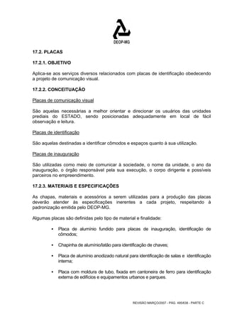 17.2. PLACAS 
17.2.1. OBJETIVO 
Aplica-se aos serviços diversos relacionados com placas de identificação obedecendo 
a projeto de comunicação visual. 
17.2.2. CONCEITUAÇÃO 
Placas de comunicação visual 
São aquelas necessárias a melhor orientar e direcionar os usuários das unidades 
prediais do ESTADO, sendo posicionadas adequadamente em local de fácil 
observação e leitura. 
Placas de identificação 
São aquelas destinadas a identificar cômodos e espaços quanto à sua utilização. 
Placas de inauguração 
São utilizadas como meio de comunicar à sociedade, o nome da unidade, o ano da 
inauguração, o órgão responsável pela sua execução, o corpo dirigente e possíveis 
parceiros no empreendimento. 
17.2.3. MATERIAIS E ESPECIFICAÇÕES 
As chapas, materiais e acessórios a serem utilizadas para a produção das placas 
deverão atender às especificações inerentes a cada projeto, respeitando à 
padronização emitida pelo DEOP-MG. 
Algumas placas são definidas pelo tipo de material e finalidade: 
ƒ Placa de alumínio fundido para placas de inauguração, identificação de 
REVISÃO MARÇO/2007 - PÁG. 495/638 - PARTE C 
cômodos; 
ƒ Chapinha de alumínio/latão para identificação de chaves; 
ƒ Placa de alumínio anodizado natural para identificação de salas e identificação 
interna; 
ƒ Placa com moldura de tubo, fixada em cantoneira de ferro para identificação 
externa de edifícios e equipamentos urbanos e parques. 
 