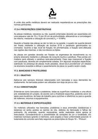 A união dos perfis metálicos deverá ser realizada respeitando-se as prescrições das 
normas pertinentes. 
17.2.4. PRESCRIÇÕES CONSTRUTIVAS 
As placas metálicas, tubulares ou não, quando enterradas deverão ser assentadas em 
uma pequena vala de 15 x 15 por 20 cm de profundidade, efetuando-se a concretagem 
da mesma, mediante a utilização de concreto fck = 10 MPa. 
Quando a fixação das placas se der no teto ou na parede, o quadro de suporte deverá 
ser fixado mediante a utilização de buchas S-10 e parafusos galvanizados ou 
cromados. Quando a laje, local de fixação, for pré-fabricada, a fixação será efetuada 
nas vigotas das mesmas, e não nos blocos ou tijolos 
As placas em paredes deverão ser fixadas na argamassa de revestimento ou na 
própria alvenaria mediante a utilização de conjunto bucha e parafuso. Para portas em 
madeira será utilizado o parafuso auto-atarrachante. Caso seja impossível a fixação 
com parafusos, deverão ser simplesmente coladas. Em algumas situações específicas, 
sobretudo na presença de placas muito pesadas, dever-se-á providenciar um rebaixo 
na alvenaria revestida e efetuar o assentamento da placa no quadro recém criado. 
17.3. BANCADAS E PRATELEIRAS 
17.3.1. OBJETIVO 
Aplica-se aos serviços diversos relacionados com bancadas e seus elementos de 
acabamento. As bancadas podem ser utilizadas com bojo de pia ou não. 
17.3.2. CONCEITUAÇÃO 
Entende-se como bancadas e prateleiras, todas as superfícies instaladas a uma altura 
pré- estabelecida em projeto, de acordo com a finalidade específica, podendo servir de 
apoio para lavatórios, de base de trabalho para cozinhas e refeitórios ou para a guarda 
de materiais, insumos e equipamentos. 
17.3.3. MATERIAIS E ESPECIFICAÇÕES 
Os materiais utilizados nas bancadas, prateleiras e seus arremates (rodabancas e 
testeiras) só serão aceitos se isentos de nós, defeitos de fabricação e falhas de 
polimento. As emendas, quando necessárias, serão realizadas sobre apoios já 
executados. Considerando-se a possibilidade de variações de cor e tonalidade, em 
materiais rochosos (granito e mármore), será exigida a maior uniformidade possível. O 
tratamento do concreto será feito seguindo as prescrições do Grupo 16 – “Pintura”. 
REVISÃO MARÇO/2007 - PÁG. 496/638 - PARTE C 
 