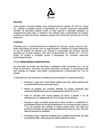 Bancadas 
Todo suporte e console metálico, será confeccionada em metalon 20 x 40 mm, chapa 
18 , pintado e protegido quanto à degradação por corrosão, possuindo extremidade 
fechada. As bancadas poderão conter um bojo segundo a aplicação desejada, ou 
simplesmente serem lisas, O material a ser utilizado será o especificado em projeto, 
podendo ser mármore branco, ardósia ou granito cinza andorinha, sempre com 3 cm de 
espessura. 
Prateleiras 
Utilizadas para o acondicionamento de materiais de consumo, papéis, arquivos, etc., 
serão executadas de acordo com as especificações e detalhes do projeto específico, 
no que diz respeito ao material a ser utilizado e à disposição das mesmas. Quando 
apoiadas em console metálico, este será confeccionado em metalon 20 x 30 mm, 
chapa 18, pintado e protegido quanto à degradação por corrosão, possuindo 
extremidade fechada. 
17.3.4. PRESCRIÇÕES CONSTRUTIVAS 
As dimensões de projeto das bancadas e prateleiras serão acrescidas em 3 cm ao 
longo do perímetro, nas faces que serão embutidas na parede. O comprimento total 
dos consoles de metalon, será obtido, considerando-se o embutimento de 7 cm na 
parede. 
O assentamento das bancadas e prateleiras deverá obedecer os seguintes passos: 
ƒ Posicionar a peça com a face inferior voltada para cima, sobre superfície lisa 
ou previamente forrada, para evitar danos; 
ƒ Marcar as posições dos consoles, definidas em projeto, atentando para 
possíveis interferências e para um espaçamento máximo de 70 cm; 
ƒ Colar os consoles com massa plástica, de forma a garantir 7 cm de 
embutimento e um afastamento de 10 cm da face frontal da peça; 
ƒ Executar o rasgo na parede, observando a altura correta e o nivelamento. A 
profundidade deverá ser de aproximadamente 3 cm ao longo de todo o rasgo e 
7 cm nas posições dos consoles. A largura deverá prever uma folga que 
permita a introdução da argamassa de assentamento tanto por cima, como por 
baixo da bancada ou prateleira; 
ƒ Posicionar a peça, utilizando cavaletes para o perfeito escoramento. No caso 
de prateleiras altas, utilizar peças de madeira apoiadas no piso; 
REVISÃO MARÇO/2007 - PÁG. 497/638 - PARTE C 
 