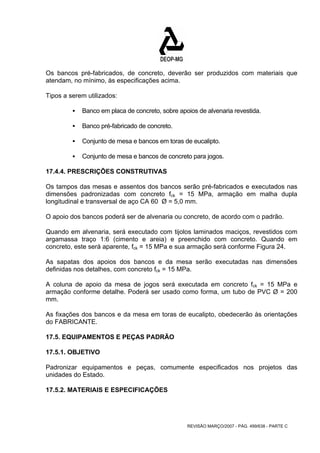 Os bancos pré-fabricados, de concreto, deverão ser produzidos com materiais que 
atendam, no mínimo, às especificações acima. 
Tipos a serem utilizados: 
ƒ Banco em placa de concreto, sobre apoios de alvenaria revestida. 
REVISÃO MARÇO/2007 - PÁG. 499/638 - PARTE C 
ƒ Banco pré-fabricado de concreto. 
ƒ Conjunto de mesa e bancos em toras de eucalipto. 
ƒ Conjunto de mesa e bancos de concreto para jogos. 
17.4.4. PRESCRIÇÕES CONSTRUTIVAS 
Os tampos das mesas e assentos dos bancos serão pré-fabricados e executados nas 
dimensões padronizadas com concreto fck = 15 MPa, armação em malha dupla 
longitudinal e transversal de aço CA 60 Ø = 5,0 mm. 
O apoio dos bancos poderá ser de alvenaria ou concreto, de acordo com o padrão. 
Quando em alvenaria, será executado com tijolos laminados maciços, revestidos com 
argamassa traço 1:6 (cimento e areia) e preenchido com concreto. Quando em 
concreto, este será aparente, fck = 15 MPa e sua armação será conforme Figura 24. 
As sapatas dos apoios dos bancos e da mesa serão executadas nas dimensões 
definidas nos detalhes, com concreto fck = 15 MPa. 
A coluna de apoio da mesa de jogos será executada em concreto fck = 15 MPa e 
armação conforme detalhe. Poderá ser usado como forma, um tubo de PVC Ø = 200 
mm. 
As fixações dos bancos e da mesa em toras de eucalipto, obedecerão às orientações 
do FABRICANTE. 
17.5. EQUIPAMENTOS E PEÇAS PADRÃO 
17.5.1. OBJETIVO 
Padronizar equipamentos e peças, comumente especificados nos projetos das 
unidades do Estado. 
17.5.2. MATERIAIS E ESPECIFICAÇÕES 
 