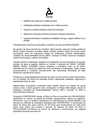 ƒ Refeitório de acordo com o efetivo da obra; 
ƒ Instalações sanitárias compatíveis com o efetivo da obra; 
ƒ Tapumes e portões limitando a área de construção; 
ƒ Abertura de eventuais caminhos de serviço e acessos provisórios; 
ƒ Ligações provisórias e respectivas instalações de água, esgoto, telefone, luz e 
REVISÃO MARÇO/2007 - PÁG. 5/638 - PARTE C 
energia. 
Prioritariamente, deverá ser executado o escritório de obras da FISCALIZAÇÃO. 
No canteiro de obras deverão ser mantidos: diário da obra, segundo modelo padrão do 
DEOP, projeto executivo completo, edital, contrato, planilha, ordem de serviço inicial, 
cronograma, plano de segurança, projeto de sinalização, controle meteorológico, 
anotação de responsabilidade técnica (ART), inscrição no INSS, alvará de instalação, 
caderno de encargos, caderno de padrões. 
Também ficarão à disposição cadastros de instalações da concessionárias de energia, 
serviços de água e esgotos, telefonia e infovias, a exemplo da CEMIG, COPASA, 
DMAEs, SAAEs, TELEMAR. Outros cadastros a considerar como os da CBTU, 
interferências de trânsito da cidade tais como semáforos e sinalizações, redes de tele-processamento 
e eventuais licenciamentos das Secretarias Municipais do Meio 
Ambiente e Saneamento Urbano. 
Enfatiza-se a disponibilidade permanente de todos os documentos acima relacionados, 
por se tratarem de fontes de consultas diárias, objetivando qualidade, segurança e 
regularidade fiscal da obra. 
Determinados documentos constantes desta relação devem ser fixados em painel 
próprio, como: a planta geral da obra, cronograma, controle meteorológico, alvará de 
instalação, Anotação de Responsabilidade Técnica (ART), inscrição no INSS e 
licenciamentos eventuais. 
Compete à CONTRATADA manter o Diário da Obra no escritório da FISCALIZAÇÃO, 
registrando no mesmo, as etapas de trabalho, equipamentos, número de operários, 
ocorrências, com os detalhes necessários ao entendimento da FISCALIZAÇÃO, que 
aprovará ou retificará as anotações efetuadas pela CONTRATADA. A escrituração do 
Diário de Obras tem prazo máximo de 48 horas para encerramento de cada parte 
diária. Para definir com clareza o período de vigência do Diário da Obra, a 
FISCALIZAÇÃO formalizará os termos de abertura e encerramento, em páginas 
separadas somente para este fim. 
 