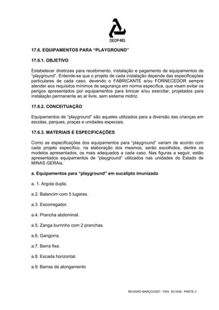 17.6. EQUIPAMENTOS PARA “PLAYGROUND” 
17.6.1. OBJETIVO 
Estabelecer diretrizes para recebimento, instalação e pagamento de equipamentos de 
“playground”. Entende-se que o projeto de cada instalação depende das especificações 
particulares de cada caso, devendo o FABRICANTE e/ou FORNECEDOR sempre 
atender aos requisitos mínimos de segurança em norma específica, que visam evitar os 
perigos apresentados por equipamentos para brincar e/ou exercitar, projetados para 
instalação permanente ao ar livre, sem sistema motriz. 
17.6.2. CONCEITUAÇÃO 
Equipamentos de “playground” são aqueles utilizados para a diversão das crianças em 
escolas, parques, praças e unidades especiais. 
17.6.3. MATERIAIS E ESPECIFICAÇÕES 
Como as especificações dos equipamentos para “playground” variam de acordo com 
cada projeto específico, na elaboração dos mesmos, serão escolhidos, dentre os 
modelos apresentados, os mais adequados a cada caso. Nas figuras a seguir, estão 
apresentados equipamentos de “playground” utilizados nas unidades do Estado de 
MINAS GERAis. 
a. Equipamentos para “playground” em eucalípto imunizado 
a. 1. Argola dupla. 
a.2. Balancim com 5 lugares. 
a.3. Escorregador. 
a.4. Prancha abdominal. 
a.5. Zanga burrinho com 2 pranchas. 
a.6. Gangorra. 
a.7. Barra fixa. 
a.8. Escada horizontal. 
a.9. Barras de alongamento 
REVISÃO MARÇO/2007 - PÁG. 501/638 - PARTE C 
 