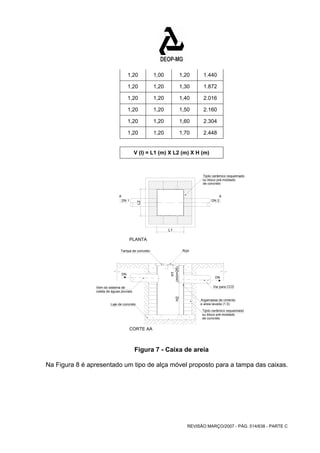 1,20 1,00 1,20 1.440 
1,20 1,20 1,30 1.872 
1,20 1,20 1,40 2.016 
1,20 1,20 1,50 2.160 
1,20 1,20 1,60 2.304 
1,20 1,20 1,70 2.448 
V (I) = L1 (m) X L2 (m) X H (m) 
A A 
DN 1 DN 2 
Tampa de concreto Alça 
REVISÃO MARÇO/2007 - PÁG. 514/638 - PARTE C 
DN 
DN 
Vem do sistema de 
coleta de águas pluviais 
Laje de concreto 
CORTE AA 
Argamassa de cimento 
e areia lavada (1:3) 
Tijolo cerâmico requeimado 
ou bloco pré-moldado 
de concreto 
(mín=25) 
H1 
PLANTA 
Tijolo cerâmico requeimado 
ou bloco pré-moldado 
de concreto 
Vai para CCD 
L1 
L2 
H2 
Figura 7 - Caixa de areia 
Na Figura 8 é apresentado um tipo de alça móvel proposto para a tampa das caixas. 
 