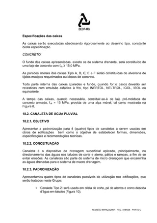 Especificações das caixas 
As caixas serão executadas obedecendo rigorosamente ao desenho tipo, constante 
desta especificação. 
CONCRETO 
O fundo das caixas apresentadas, exceto os de sistema drenante, será constituído de 
uma laje de concreto com fck ≥ 15,0 MPa. 
As paredes laterais das caixas Tipo A, B, C, E e F serão constituídas de alvenaria de 
tijolos maciços requeimados ou blocos de concreto. 
Toda parte interna das caixas (paredes e fundo, quando for o caso) deverão ser 
revestidas com emulsão asfáltica à frio, tipo INERTOL, NELTROL, IGOL, ISOL ou 
equivalente. 
A tampa das caixas, quando necessária, constituir-se-á de laje pré-moldada de 
concreto armado, fck = 15 MPa, provida de uma alça móvel, tal como mostrado na 
Figura 8. 
18.2. CANALETA DE ÁGUA PLUVIAL 
18.2.1. OBJETIVO 
Apresentar a padronização para 4 (quatro) tipos de canaletas a serem usadas em 
obras de edificações bem como o objetivo de estabelecer formas, dimensões, 
especificações e recomendações técnicas. 
18.2.2. CONCEITUAÇÃO 
Canaleta é o dispositivo de drenagem superficial aplicado, principalmente, no 
direcionamento das águas nos taludes de corte e aterro, pátios e rampas, a fim de se 
evitar erosões. As canaletas são parte do sistema de micro drenagem que encaminha 
as águas drenadas para o sistema de macro drenagem. 
18.2.3. PADRONIZAÇÃO 
Apresentamos quatro tipos de canaletas passíveis de utilização nas edificações, que 
serão tratados neste Grupo: 
ƒ Canaleta Tipo 2: será usada em crista de corte, pé de aterros e como descida 
REVISÃO MARÇO/2007 - PÁG. 518/638 - PARTE C 
d’água em taludes (Figura 10). 
 