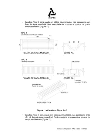 ƒ Canaleta Tipo 3: será usada em pátios pavimentados, nas passagens com 
fluxo de água superficial. Será executada em concreto e provida de grelha 
metálica contínua (Figura 11). 
CORTE AA 
DN 12.5mm 
REVISÃO MARÇO/2007 - PÁG. 519/638 - PARTE C 
A 
5 
A 
100 
5 DN 5 
PLANTA DE CADA MÓDULO 
DX 
DN 
TIPO 2 
Canaleta de concreto pré-moldado 
TIPO 3 
Canaleta com grelha A 
PLANTA DE CADA MÓDULO A CORTE AA 
Concreto 
DN = 20mm 
fck > ou = 15 MPa 
Pintura a óleo 
PERSPECTIVA 
Aço CA 25 
Fundo de zarcão 
Figura 11 - Canaletas Tipos 2 e 3 
ƒ Canaleta Tipo 4: será usada em pátios pavimentados, nas passagens onde 
não há fluxo de água superficial. Será executada em concreto e provida de 
tampa pré-fabricada (Figura 12). 
 