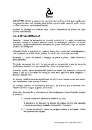 O DEOP-MG admitirá a utilização de elementos com orifício central que servirão para 
circulação de água sob pressão, para facilitar a penetração, devendo porém serem 
confeccionados em concreto centrifugado. 
Quando do emprego das estacas mega, ficarão dispensadas as provas de carga 
adiante especificadas. 
4.2.4.3. ESTACAS METÁLICAS 
Definição: Trata-se de elementos de fundação constituídos por perfis laminados ou 
soldados, simples ou múltiplos, tubos de chapa dobrada (seção quadrada, circular ou 
retangular), apresentando elevada resistência de ponta, bem como carga de trabalho 
em torno de 800 kg/cm². 
Utilização: Serão empregadas em qualquer tipo de solo, sendo mais indicadas para os 
casos onde as peças têm função múltipla (fundação, escoramento e estrutura). 
Execução: O DEOP-MG admitirá o emprego de: perfis H, perfis I, perfis tubulares e 
perfis soldados. 
Na seção transversal dos perfis de aço, deverá ser desprezada a área ao longo da 
periferia em contato com o solo no valor de 1,5 mm da sua espessura. 
Havendo, porém, trecho desenterrado, imerso em aterro com materiais capazes de 
atacar o aço ou a existência de qualquer outro meio agressivo, será obrigatória a 
proteção desse trecho. 
As estacas metálicas deverão ser retilíneas, admitindo-se como tais as que apresentem 
raio de curvatura maior que 400,0 metros. 
As estacas poderão ser emendadas por solda, de maneira que a emenda tenha 
resistência maior ou igual às partes emendadas. 
Para efeito de cravação, o estaqueamento deverá obedecer às especificações próprias 
e sobretudo: 
ƒ Deve-se dimensionar o mínimo de 2 estacas por pilar; 
ƒ O cabeçote a ser colocado na cabeça das estacas deverá estar ajustado, 
evitando-se assim excentricidades e inclinações indesejáveis; 
ƒ O controle de execução deverá seguir rigorosamente as instruções contidas 
REVISÃO MARÇO/2007 - PÁG. 52/638 - PARTE C 
em especificações próprias. 
 