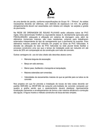 de uma demão de zarcão, conforme especificações do Grupo 16 – “Pintura”. As soldas 
necessárias deverão ser elétricas, com eletrodo de espessura 3,5 mm. As grelhas 
obrigatoriamente devem ser assentadas com rebaixo em relação `as sarjetas e greide 
do pavimento. 
Na REDE DE DRENAGEM DE ÁGUAS PLUVIAIS serão utilizados tubos de PVC 
rígido, linha denominada Vinilfort ou equivalente classe A, devidamente aprovada pela 
FISCALIZAÇÃO, adequado à utilização em sistema de drenagem, pois, além de 
diâmetros comerciais maiores, são mais resistentes, próprios para trabalharem 
enterrados independente do tipo de carregamento que o pavimento irá suportar .Para 
diâmetros maiores poderá ser indicado em projeto os tubos de PVC helicoidais. A 
decisão da utilização do tubo de PVC helicoidal na rede pluvial tende facilitar o 
processo construtivo uma vez que o tempo de instalação pode ser reduzido em até 
cerca de 35% em comparação ao da construção com tubo de concreto. 
Outras vantagens do uso do tubo citado são descritas abaixo como: 
REVISÃO MARÇO/2007 - PÁG. 521/638 - PARTE C 
ƒ Menores larguras de escavação; 
ƒ Berço em solo arenoso; 
ƒ Menor peso, facilitando o transporte e manipulação; 
ƒ Maiores extensões sem emendas; 
ƒ Velocidades de escoamentos maiores do que se permite para os tubos os de 
concreto 
Nos projetos em que for prevista a instalação de bocas de lobo estas deverão ser 
padrão DER-MG ou DEOP-MG de conjunto pré-moldado de concreto composto por 
quadro e grelha sendo que o assentamento deverá obedecer rigorosamente 
localização caimentos e envelopamentos de forma a dar máxima eficiência a condução 
das águas. A figura mostra o método construtivo de boca-de-lobo simples. 
 