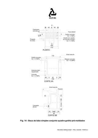 Trava lateral 
Grelha concreto 
Quadro em caixilho 
A A 
Rebaixo concreto 
20 2 91 2 20 10 H mín = 100 13 
20 2482 20 
REVISÃO MARÇO/2007 - PÁG. 522/638 - PARTE C 
Cantoneira 
concreto 
Projeção 
da caixa 
fck > 21MPa 
de concreto armado 
fck >= 21MPa 
B 
B 
PLANTA 
CORTE AA 
CORTE BB 
53 15 
Grelha concreto 
fck >= 21MPa 
Alvenaria tijolo 
requeimado 
Concreto 
fck >= 21MPa 
Nível meio-fio 
fck > 13,5MPa 
Tubulação 
DN 40 
Nível meio-fio 
Passeio 
100 
110 
48 
55 42 6 42 55 
110 
135 
DN 
10 
92 
Fig. 14 - Boca de lobo simples conjunto quadro-grelha pré-moldados 
 