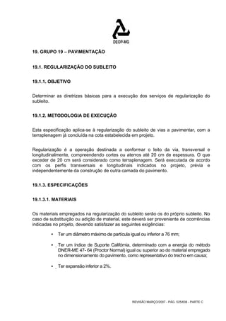 REVISÃO MARÇO/2007 - PÁG. 525/638 - PARTE C 
19. GRUPO 19 – PAVIMENTAÇÃO 
19.1. REGULARIZAÇÃO DO SUBLEITO 
19.1.1. OBJETIVO 
Determinar as diretrizes básicas para a execução dos serviços de regularização do 
subleito. 
19.1.2. METODOLOGIA DE EXECUÇÃO 
Esta especificação aplica-se à regularização do subleito de vias a pavimentar, com a 
terraplenagem já concluída na cota estabelecida em projeto. 
Regularização é a operação destinada a conformar o leito da via, transversal e 
longitudinalmente, compreendendo cortes ou aterros até 20 cm de espessura. O que 
exceder de 20 cm será considerado como terraplenagem. Será executada de acordo 
com os perfis transversais e longitudinais indicados no projeto, prévia e 
independentemente da construção de outra camada do pavimento. 
19.1.3. ESPECIFICAÇÕES 
19.1.3.1. MATERIAIS 
Os materiais empregados na regularização do subleito serão os do próprio subleito. No 
caso de substituição ou adição de material, este deverá ser proveniente de ocorrências 
indicadas no projeto, devendo satisfazer as seguintes exigências: 
ƒ Ter um diâmetro máximo de partícula igual ou inferior a 76 mm; 
ƒ Ter um índice de Suporte Califórnia, determinado com a energia do método 
DNER-ME 47- 64 (Proctor Normal) igual ou superior ao do material empregado 
no dimensionamento do pavimento, como representativo do trecho em causa; 
ƒ Ter expansão inferior a 2%. 
 
