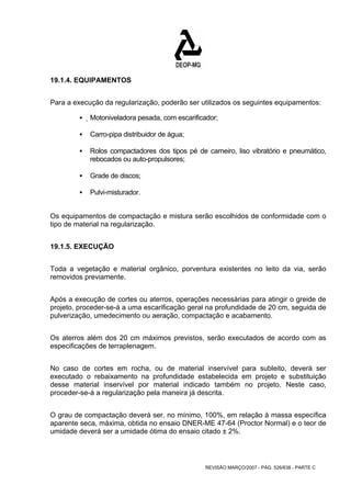 REVISÃO MARÇO/2007 - PÁG. 526/638 - PARTE C 
19.1.4. EQUIPAMENTOS 
Para a execução da regularização, poderão ser utilizados os seguintes equipamentos: 
ƒ Motoniveladora pesada, com escarificador; 
ƒ Carro-pipa distribuidor de água; 
ƒ Rolos compactadores dos tipos pé de carneiro, liso vibratório e pneumático, 
rebocados ou auto-propulsores; 
ƒ Grade de discos; 
ƒ Pulvi-misturador. 
Os equipamentos de compactação e mistura serão escolhidos de conformidade com o 
tipo de material na regularização. 
19.1.5. EXECUÇÃO 
Toda a vegetação e material orgânico, porventura existentes no leito da via, serão 
removidos previamente. 
Após a execução de cortes ou aterros, operações necessárias para atingir o greide de 
projeto, proceder-se-á a uma escarificação geral na profundidade de 20 cm, seguida de 
pulverização, umedecimento ou aeração, compactação e acabamento. 
Os aterros além dos 20 cm máximos previstos, serão executados de acordo com as 
especificações de terraplenagem. 
No caso de cortes em rocha, ou de material inservível para subleito, deverá ser 
executado o rebaixamento na profundidade estabelecida em projeto e substituição 
desse material inservível por material indicado também no projeto. Neste caso, 
proceder-se-á a regularização pela maneira já descrita. 
O grau de compactação deverá ser, no mínimo, 100%, em relação à massa específica 
aparente seca, máxima, obtida no ensaio DNER-ME 47-64 (Proctor Normal) e o teor de 
umidade deverá ser a umidade ótima do ensaio citado ± 2%. 
 