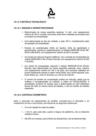 REVISÃO MARÇO/2007 - PÁG. 527/638 - PARTE C 
19.1.6. CONTROLE TECNOLÓGICO 
19.1.6.1. ENSAIOS A SEREM PROCEDIDOS 
ƒ Determinação de massa específica aparente, “in situ”, com espaçamento 
máximo de 100 m na pista, nos pontos onde forem coletadas as amostras para 
os ensaios de compactação; 
ƒ Uma determinação do teor de umidade, a cada 100 m, imediatamente antes 
da operação de compactação; 
ƒ Ensaios de caracterização (limite de liquidez, limite de plasticidade e 
granulometria, usando-se, respectivamente, os métodos DNER-ME 44-64, ME- 
82-63 e ME-80-64), com espaçamento máximo de 250 m de pista; 
ƒ Um ensaio do índice de Suporte Califórnia, com a energia de compactação do 
método DNER-ME-47-64, (Proctor Normal), com espaçamento máximo de 500 
m de pista; 
ƒ Um ensaio de compactação, segundo o método DNER-ME-47-64 (Proctor 
Normal), para determinação da massa específica aparente, seca, máxima, 
com espaçamento máximo de 100 m de pista, com amostras coletadas em 
pontos obedecendo sempre a ordem: bordo direito, eixo, bordo esquerdo, eixo, 
bordo direito, etc., a 60 cm do bordo, ou a 30 cm do meio-fio; 
ƒ O número de ensaios de compactação poderá ser reduzido, desde que se 
verifique a homogeneidade do material, a critério da FISCALIZAÇÃO. A 
amostragem (conjunto de ensaios para a determinação do valor estatístico) 
deverá ser feita na mesma frente de trabalho, e não em frentes de trabalho 
separadas. 
19.1.6.2. CONTROLE GEOMÉTRICO 
Após a execução da regularização do subleito, proceder-se-á à relocação e ao 
nivelamento do eixo e dos bordos, permitindo-se as seguintes tolerâncias: 
ƒ 2 cm em relação às cotas do projeto; 
ƒ + 20 cm, para cada lado, quanto à largura da plataforma, não se tolerando 
medida a menos; 
ƒ Até 20% em excesso, para a flecha de abaulamento, não se tolerando falta. 
 