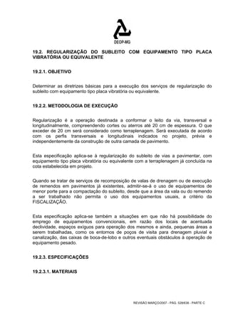 19.2. REGULARIZAÇÃO DO SUBLEITO COM EQUIPAMENTO TIPO PLACA 
VIBRATÓRIA OU EQUIVALENTE 
REVISÃO MARÇO/2007 - PÁG. 528/638 - PARTE C 
19.2.1. OBJETIVO 
Determinar as diretrizes básicas para a execução dos serviços de regularização do 
subleito com equipamento tipo placa vibratória ou equivalente. 
19.2.2. METODOLOGIA DE EXECUÇÃO 
Regularização é a operação destinada a conformar o leito da via, transversal e 
longitudinalmente, compreendendo cortes ou aterros até 20 cm de espessura. O que 
exceder de 20 cm será considerado como terraplenagem. Será executada de acordo 
com os perfis transversais e longitudinais indicados no projeto, prévia e 
independentemente da construção de outra camada de pavimento. 
Esta especificação aplica-se à regularização do subleito de vias a pavimentar, com 
equipamento tipo placa vibratória ou equivalente com a terraplenagem já concluída na 
cota estabelecida em projeto. 
Quando se tratar de serviços de recomposição de valas de drenagem ou de execução 
de remendos em pavimentos já existentes, admitir-se-á o uso de equipamentos de 
menor porte para a compactação do subleito, desde que a área da vala ou do remendo 
a ser trabalhado não permita o uso dos equipamentos usuais, a critério da 
FISCALIZAÇÃO. 
Esta especificação aplica-se também a situações em que não há possibilidade do 
emprego de equipamentos convencionais, em razão dos locais de acentuada 
declividade, espaços exíguos para operação dos mesmos e ainda, pequenas áreas a 
serem trabalhadas, como os entornos de poços de visita para drenagem pluvial e 
canalização, das caixas de boca-de-lobo e outros eventuais obstáculos à operação de 
equipamento pesado. 
19.2.3. ESPECIFICAÇÕES 
19.2.3.1. MATERIAIS 
 