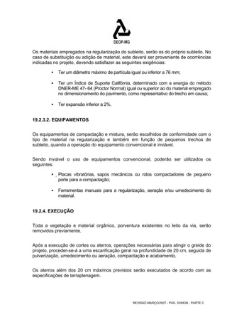 Os materiais empregados na regularização do subleito, serão os do próprio subleito. No 
caso de substituição ou adição de material, este deverá ser proveniente de ocorrências 
indicadas no projeto, devendo satisfazer as seguintes exigências: 
ƒ Ter um diâmetro máximo de partícula igual ou inferior a 76 mm; 
ƒ Ter um Índice de Suporte Califórnia, determinado com a energia do método 
DNER-ME 47- 64 (Proctor Normal) igual ou superior ao do material empregado 
no dimensionamento do pavimento, como representativo do trecho em causa; 
REVISÃO MARÇO/2007 - PÁG. 529/638 - PARTE C 
ƒ Ter expansão inferior a 2%. 
19.2.3.2. EQUIPAMENTOS 
Os equipamentos de compactação e mistura, serão escolhidos de conformidade com o 
tipo de material na regularização e também em função de pequenos trechos de 
subleito, quando a operação do equipamento convencional é inviável. 
Sendo inviável o uso de equipamentos convencional, poderão ser utilizados os 
seguintes: 
ƒ Placas vibratórias, sapos mecânicos ou rolos compactadores de pequeno 
porte para a compactação; 
ƒ Ferramentas manuais para a regularização, aeração e/ou umedecimento do 
material. 
19.2.4. EXECUÇÃO 
Toda a vegetação e material orgânico, porventura existentes no leito da via, serão 
removidos previamente. 
Após a execução de cortes ou aterros, operações necessárias para atingir o greide do 
projeto, proceder-se-á a uma escarificação geral na profundidade de 20 cm, seguida de 
pulverização, umedecimento ou aeração, compactação e acabamento. 
Os aterros além dos 20 cm máximos previstos serão executados de acordo com as 
especificações de terraplenagem. 
 