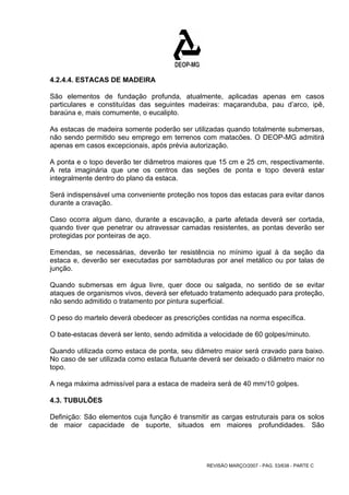 4.2.4.4. ESTACAS DE MADEIRA 
São elementos de fundação profunda, atualmente, aplicadas apenas em casos 
particulares e constituídas das seguintes madeiras: maçaranduba, pau d’arco, ipê, 
baraúna e, mais comumente, o eucalipto. 
As estacas de madeira somente poderão ser utilizadas quando totalmente submersas, 
não sendo permitido seu emprego em terrenos com matacões. O DEOP-MG admitirá 
apenas em casos excepcionais, após prévia autorização. 
A ponta e o topo deverão ter diâmetros maiores que 15 cm e 25 cm, respectivamente. 
A reta imaginária que une os centros das seções de ponta e topo deverá estar 
integralmente dentro do plano da estaca. 
Será indispensável uma conveniente proteção nos topos das estacas para evitar danos 
durante a cravação. 
Caso ocorra algum dano, durante a escavação, a parte afetada deverá ser cortada, 
quando tiver que penetrar ou atravessar camadas resistentes, as pontas deverão ser 
protegidas por ponteiras de aço. 
Emendas, se necessárias, deverão ter resistência no mínimo igual à da seção da 
estaca e, deverão ser executadas por sambladuras por anel metálico ou por talas de 
junção. 
Quando submersas em água livre, quer doce ou salgada, no sentido de se evitar 
ataques de organismos vivos, deverá ser efetuado tratamento adequado para proteção, 
não sendo admitido o tratamento por pintura superficial. 
O peso do martelo deverá obedecer as prescrições contidas na norma específica. 
O bate-estacas deverá ser lento, sendo admitida a velocidade de 60 golpes/minuto. 
Quando utilizada como estaca de ponta, seu diâmetro maior será cravado para baixo. 
No caso de ser utilizada como estaca flutuante deverá ser deixado o diâmetro maior no 
topo. 
A nega máxima admissível para a estaca de madeira será de 40 mm/10 golpes. 
4.3. TUBULÕES 
Definição: São elementos cuja função é transmitir as cargas estruturais para os solos 
de maior capacidade de suporte, situados em maiores profundidades. São 
REVISÃO MARÇO/2007 - PÁG. 53/638 - PARTE C 
 