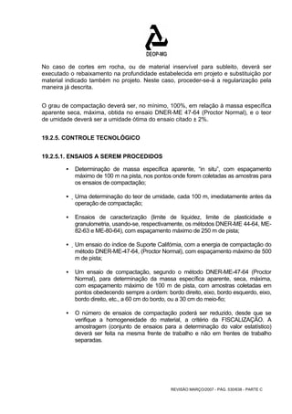 No caso de cortes em rocha, ou de material inservível para subleito, deverá ser 
executado o rebaixamento na profundidade estabelecida em projeto e substituição por 
material indicado também no projeto. Neste caso, proceder-se-á a regularização pela 
maneira já descrita. 
O grau de compactação deverá ser, no mínimo, 100%, em relação à massa específica 
aparente seca, máxima, obtida no ensaio DNER-ME 47-64 (Proctor Normal), e o teor 
de umidade deverá ser a umidade ótima do ensaio citado ± 2%. 
REVISÃO MARÇO/2007 - PÁG. 530/638 - PARTE C 
19.2.5. CONTROLE TECNOLÓGICO 
19.2.5.1. ENSAIOS A SEREM PROCEDIDOS 
ƒ Determinação de massa específica aparente, “in situ”, com espaçamento 
máximo de 100 m na pista, nos pontos onde forem coletadas as amostras para 
os ensaios de compactação; 
ƒ Uma determinação do teor de umidade, cada 100 m, imediatamente antes da 
operação de compactação; 
ƒ Ensaios de caracterização (limite de liquidez, limite de plasticidade e 
granulometria, usando-se, respectivamente, os métodos DNER-ME 44-64, ME- 
82-63 e ME-80-64), com espaçamento máximo de 250 m de pista; 
ƒ Um ensaio do índice de Suporte Califórnia, com a energia de compactação do 
método DNER-ME-47-64, (Proctor Normal), com espaçamento máximo de 500 
m de pista; 
ƒ Um ensaio de compactação, segundo o método DNER-ME-47-64 (Proctor 
Normal), para determinação da massa específica aparente, seca, máxima, 
com espaçamento máximo de 100 m de pista, com amostras coletadas em 
pontos obedecendo sempre a ordem: bordo direito, eixo, bordo esquerdo, eixo, 
bordo direito, etc., a 60 cm do bordo, ou a 30 cm do meio-fio; 
ƒ O número de ensaios de compactação poderá ser reduzido, desde que se 
verifique a homogeneidade do material, a critério da FISCALIZAÇÃO. A 
amostragem (conjunto de ensaios para a determinação do valor estatístico) 
deverá ser feita na mesma frente de trabalho e não em frentes de trabalho 
separadas. 
 